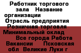 Работник торгового зала › Название организации ­ Team PRO 24 › Отрасль предприятия ­ Розничная торговля › Минимальный оклад ­ 25 000 - Все города Работа » Вакансии   . Псковская обл.,Великие Луки г.